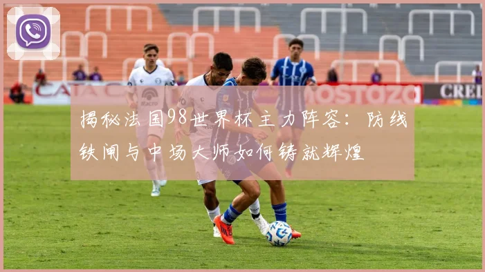 揭秘法国98世界杯主力阵容：防线铁闸与中场大师如何铸就辉煌