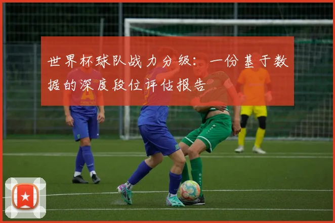 世界杯球队战力分级:一份基于数据的深度段位评估报告