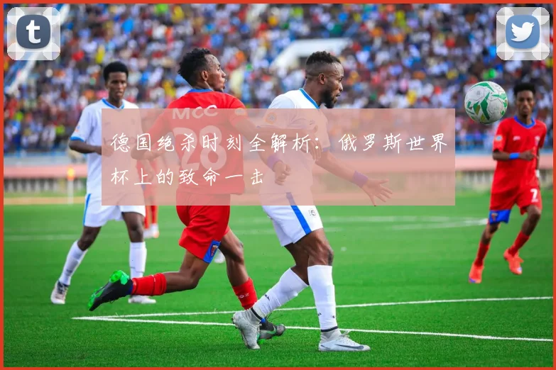 德国绝杀时刻全解析:俄罗斯世界杯上的致命一击
