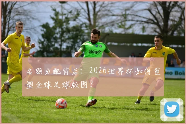 名额分配背后：2026世界杯如何重塑全球足球版图？