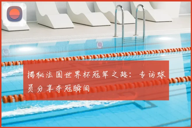 揭秘法国世界杯冠军之路：专访球员分享夺冠瞬间