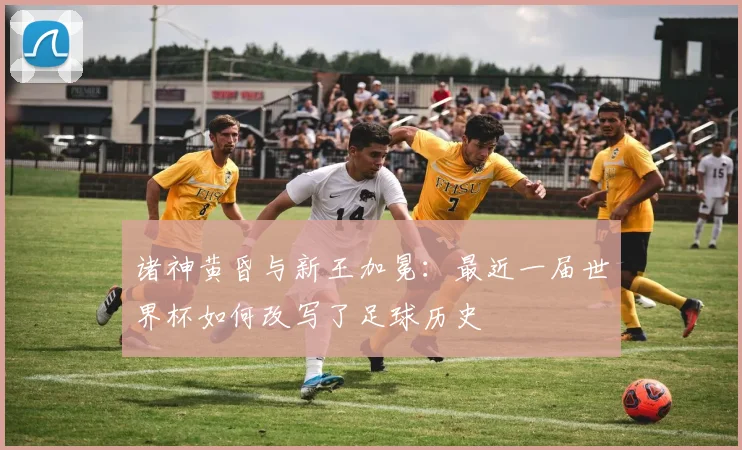 诸神黄昏与新王加冕：最近一届世界杯如何改写了足球历史