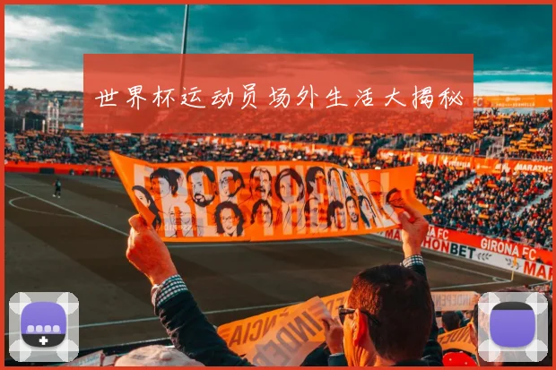 世界杯运动员场外生活大揭秘