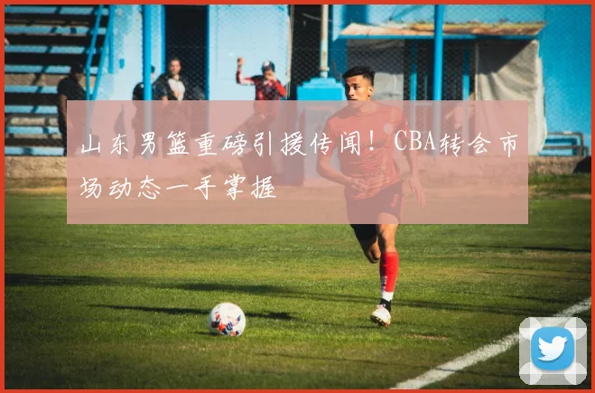 山东男篮重磅引援传闻！CBA转会市场动态一手掌握