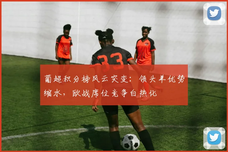 葡超积分榜风云突变：领头羊优势缩水，欧战席位竞争白热化