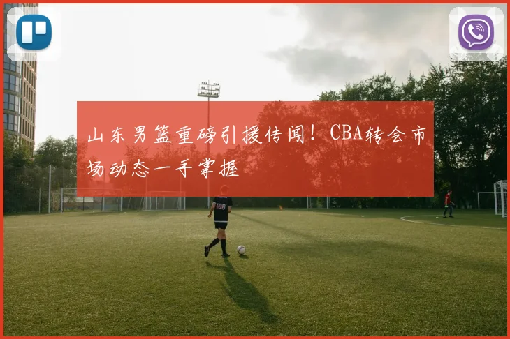 山东男篮重磅引援传闻！CBA转会市场动态一手掌握