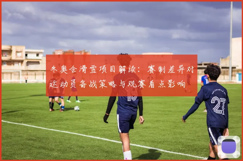 冬奥会滑雪项目解读：赛制差异对运动员备战策略与观赛看点影响