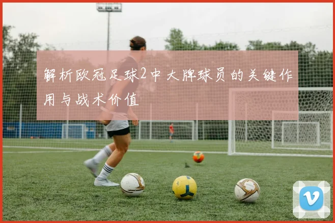 解析欧冠足球2中大牌球员的关键作用与战术价值