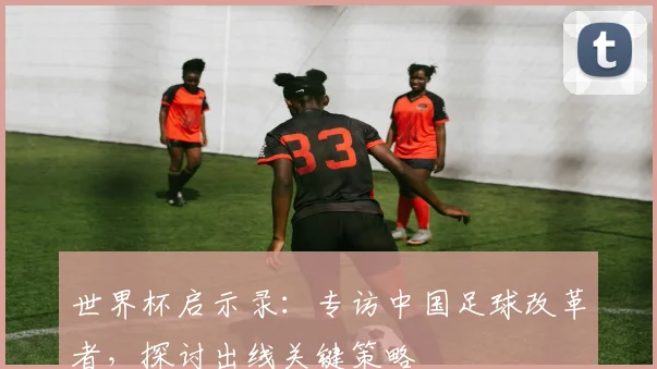 世界杯启示录：专访中国足球改革者，探讨出线关键策略