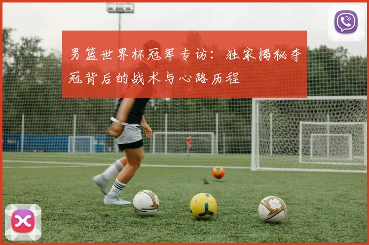 男篮世界杯冠军专访：独家揭秘夺冠背后的战术与心路历程